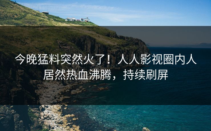 今晚猛料突然火了！人人影视圈内人居然热血沸腾，持续刷屏