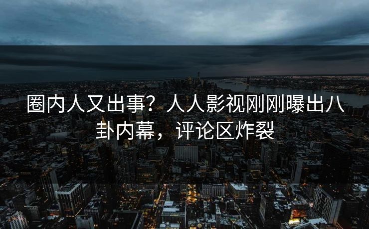 圈内人又出事？人人影视刚刚曝出八卦内幕，评论区炸裂