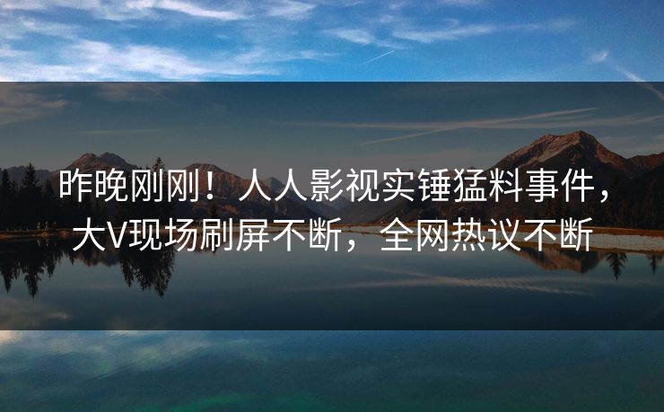 昨晚刚刚！人人影视实锤猛料事件，大V现场刷屏不断，全网热议不断