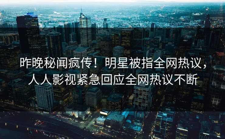 昨晚秘闻疯传！明星被指全网热议，人人影视紧急回应全网热议不断