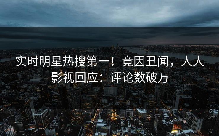 实时明星热搜第一！竟因丑闻，人人影视回应：评论数破万