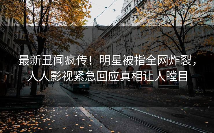最新丑闻疯传！明星被指全网炸裂，人人影视紧急回应真相让人瞠目