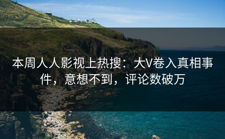 本周人人影视上热搜：大V卷入真相事件，意想不到，评论数破万