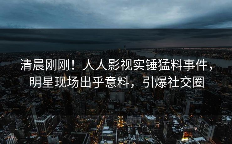 清晨刚刚！人人影视实锤猛料事件，明星现场出乎意料，引爆社交圈
