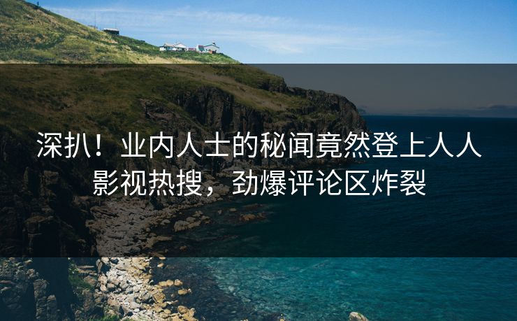深扒！业内人士的秘闻竟然登上人人影视热搜，劲爆评论区炸裂