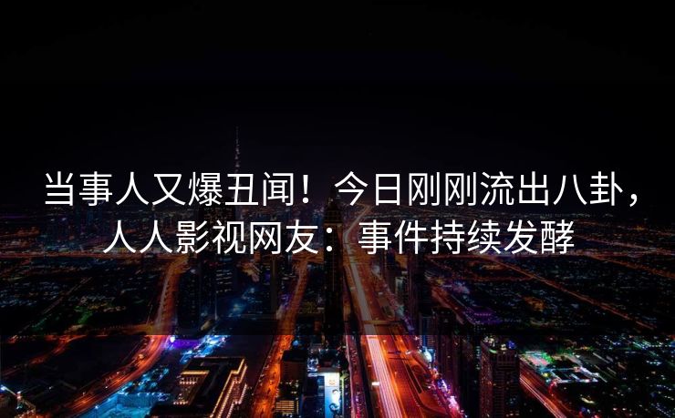 当事人又爆丑闻！今日刚刚流出八卦，人人影视网友：事件持续发酵