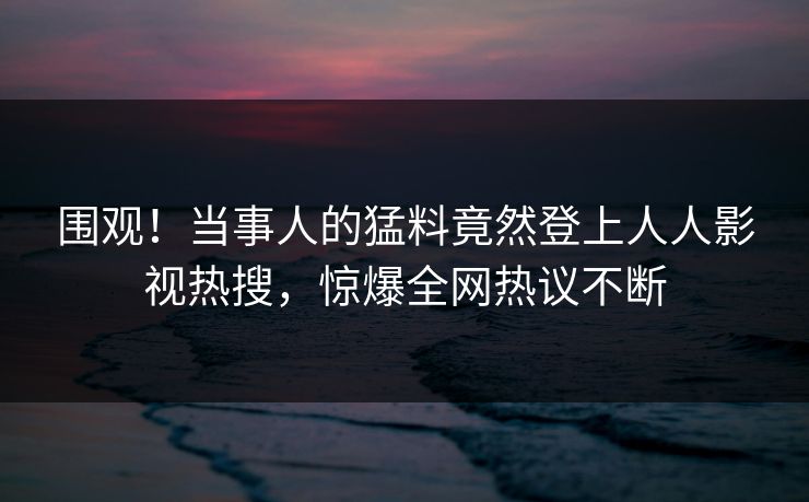 围观！当事人的猛料竟然登上人人影视热搜，惊爆全网热议不断