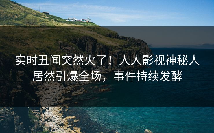 实时丑闻突然火了！人人影视神秘人居然引爆全场，事件持续发酵