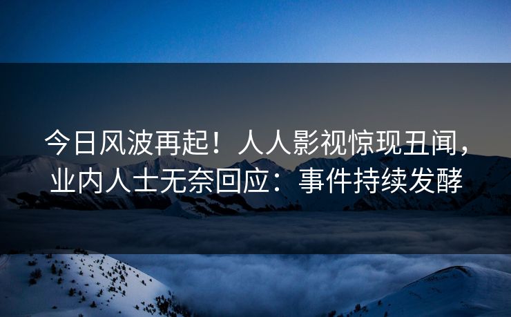 今日风波再起！人人影视惊现丑闻，业内人士无奈回应：事件持续发酵