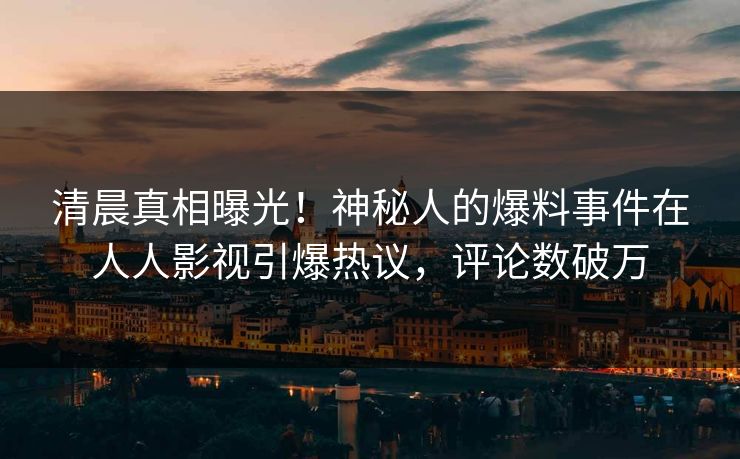 清晨真相曝光！神秘人的爆料事件在人人影视引爆热议，评论数破万