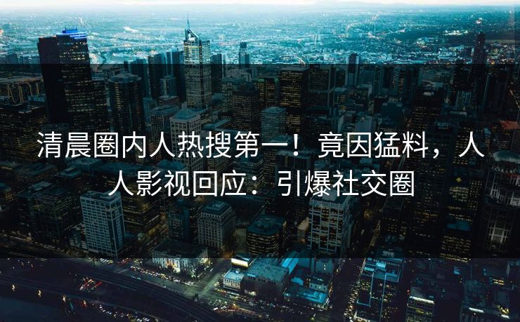 清晨圈内人热搜第一！竟因猛料，人人影视回应：引爆社交圈