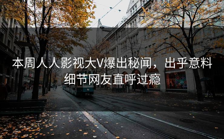 本周人人影视大V爆出秘闻，出乎意料细节网友直呼过瘾