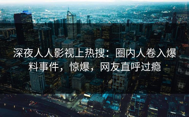 深夜人人影视上热搜：圈内人卷入爆料事件，惊爆，网友直呼过瘾