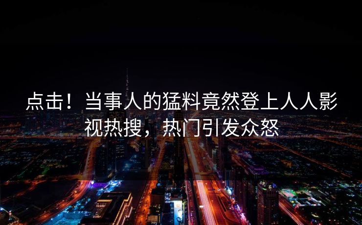 点击！当事人的猛料竟然登上人人影视热搜，热门引发众怒