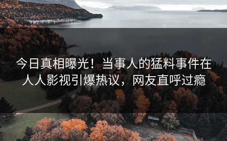 今日真相曝光！当事人的猛料事件在人人影视引爆热议，网友直呼过瘾