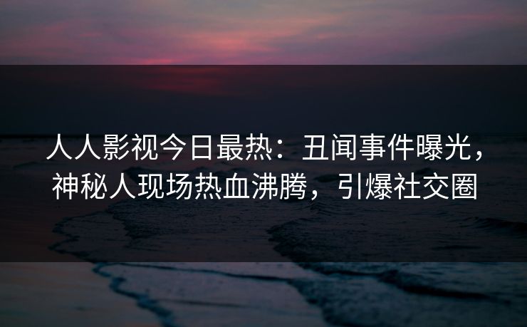 人人影视今日最热：丑闻事件曝光，神秘人现场热血沸腾，引爆社交圈