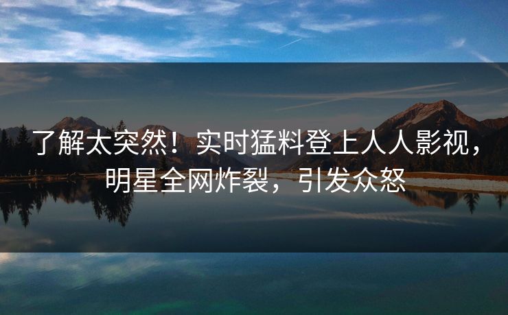 了解太突然!实时猛料登上人人影视,明星全网炸裂,引发众怒 了解太突然!实时猛料登上人人影视,明星全网炸裂,引发众怒