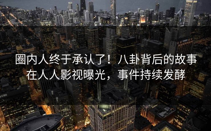 圈内人终于承认了！八卦背后的故事在人人影视曝光，事件持续发酵