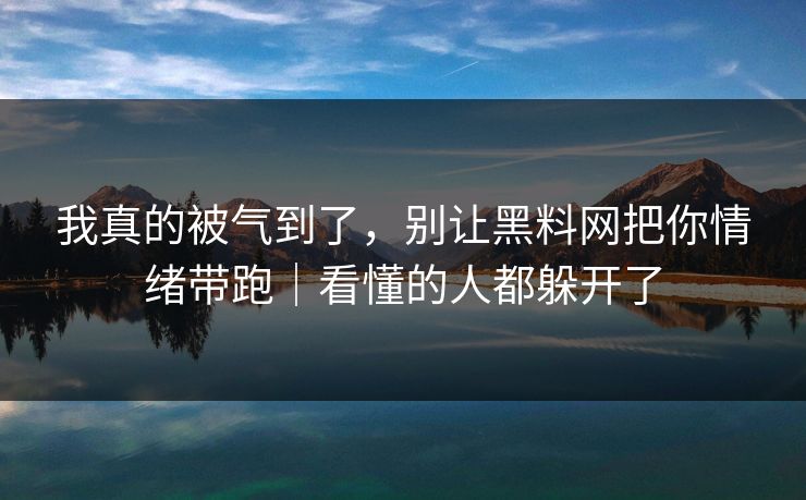 我真的被气到了，别让黑料网把你情绪带跑｜看懂的人都躲开了
