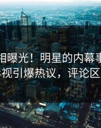 本周真相曝光！明星的内幕事件在人人影视引爆热议，评论区炸裂