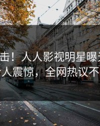 今日直击！人人影视明星曝光秘闻，令人震惊，全网热议不断