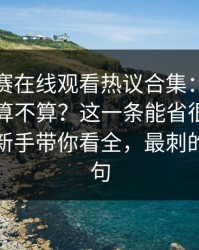 每日大赛在线观看热议合集：必看细节到底算不算？这一条能省很多时间更适合新手带你看全，最刺的是这一句