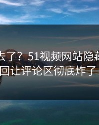 风头过去了？51视频网站隐藏信息这回让评论区彻底炸了！