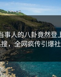 揭秘！当事人的八卦竟然登上人人影视热搜，全网疯传引爆社交圈