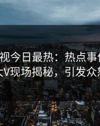 人人影视今日最热：热点事件曝光，大V现场揭秘，引发众怒