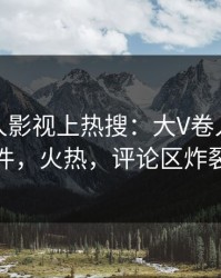 本周人人影视上热搜：大V卷入猛料事件，火热，评论区炸裂