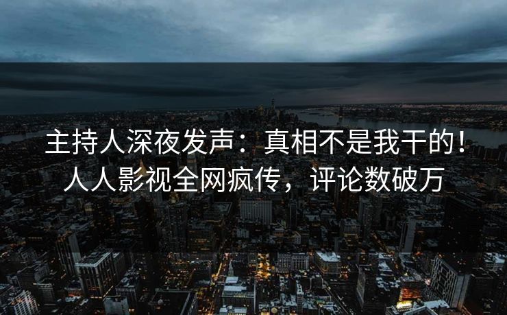 主持人深夜发声：真相不是我干的！人人影视全网疯传，评论数破万