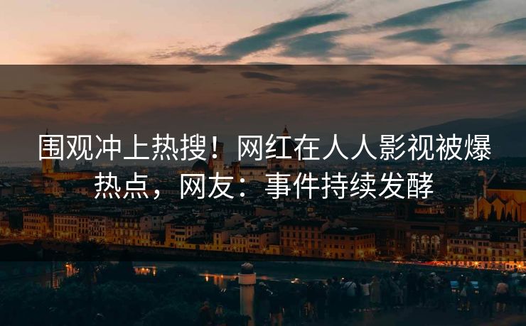 围观冲上热搜！网红在人人影视被爆热点，网友：事件持续发酵