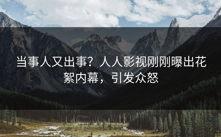 当事人又出事？人人影视刚刚曝出花絮内幕，引发众怒