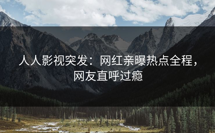 人人影视突发：网红亲曝热点全程，网友直呼过瘾