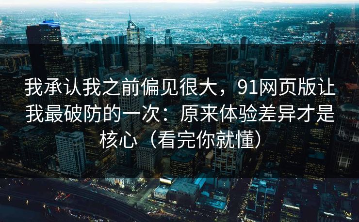 我承认我之前偏见很大，91网页版让我最破防的一次：原来体验差异才是核心（看完你就懂）