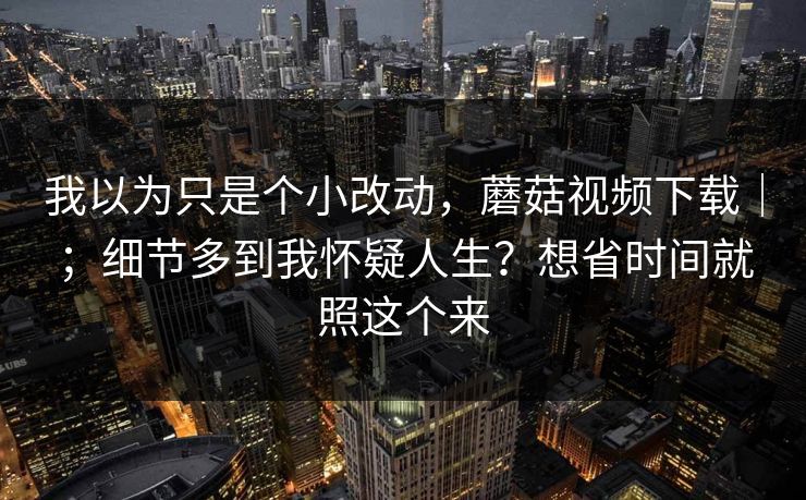 我以为只是个小改动，蘑菇视频下载｜；细节多到我怀疑人生？想省时间就照这个来