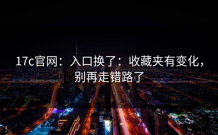 17c官网：入口换了：收藏夹有变化，别再走错路了