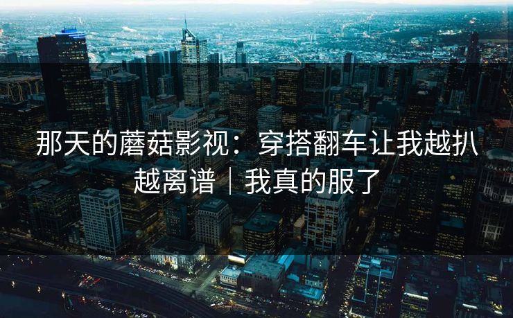 那天的蘑菇影视：穿搭翻车让我越扒越离谱｜我真的服了