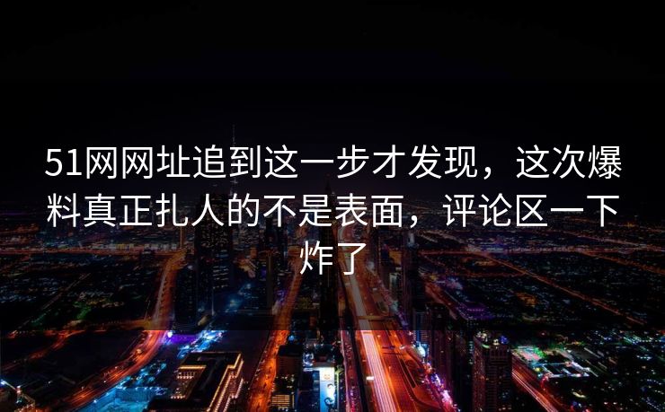 51网网址追到这一步才发现，这次爆料真正扎人的不是表面，评论区一下炸了