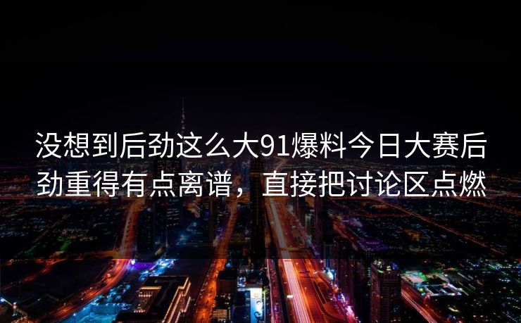 没想到后劲这么大91爆料今日大赛后劲重得有点离谱，直接把讨论区点燃